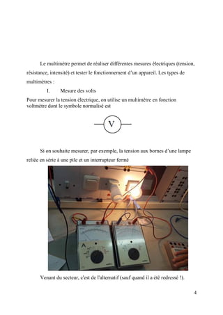 Le multimètre permet de réaliser différentes mesures électriques (tension,
résistance, intensité) et tester le fonctionnement d’un appareil. Les types de
multimètres :
I. Mesure des volts
Pour mesurer la tension électrique, on utilise un multimètre en fonction
voltmètre dont le symbole normalisé est
Si on souhaite mesurer, par exemple, la tension aux bornes d’une lampe
reliée en série à une pile et un interrupteur fermé
Venant du secteur, c'est de l'alternatif (sauf quand il a été redressé !).
4
 