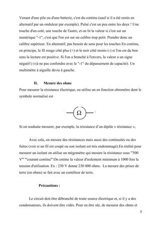 Venant d'une pile ou d'une batterie, c'est du continu (sauf si il a été remis en
alternatif par un onduleur par exemple). Pulsé c'est un peu entre les deux ! Une
touche d'un coté, une touche de l'autre, et on lit la valeur si c'est sur un
numérique "-1", c'est que l'on est sur un calibre trop petit. Prendre donc un
calibre supérieur. En alternatif, pas besoin de sens pour les touches En continu,
en principe, le fil rouge côté plus (+) et le noir côté moins (-) si l'on est du bon
sens la lecture est positive. Si l'on a branché à l'envers, la valeur a un signe
négatif (-) (à ne pas confondre avec le "-1" du dépassement de capacité). Un
multimètre à aiguille devie à gauche.
II. Mesure des ohms
Pour mesurer la résistance électrique, ou utilise un en fonction ohmmètre dont le
symbole normalisé est
Si on souhaite mesurer, par exemple, la résistance d’un dipôle « résistance »,
Avec cela, on mesure des résistances mais aussi des continuités ou des
fuites (voir si un fil est coupé ou son isolant est très endommagé).En réalité pour
mesurer un isolant on utilise un mégomètre qui mesure la résistance sous '''500
V''' '''courant continu'''.On estime la valeur d'isolement minimum à 1000 fois la
tension d'utilisation. Ex : 230 V donne 230 000 ohms. La mesure des prises de
terre (en ohms) se fait avec un contôleur de terre.
Précautions :
Le circuit doit être débranché de toute source électrique et, si il y a des
condensateurs, ils doivent être vidés. Pour en être sûr, de mesurer des ohms et
5
 