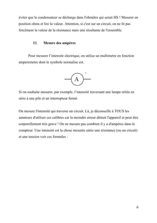 éviter que le condensateur se décharge dans l'ohmètre qui serait HS ! Mesurer en
position ohms et lire la valeur. Attention, si c'est sur un circuit, on ne lit pas
forcément la valeur de la résistance mais une résultante de l'ensemble.
III. Mesure des ampères
Pour mesurer l’intensite electrique, on utilise un multimetre en fonction
amperemetre dont le symbole normalise est.
Si on souhaite mesurer, par exemple, l’intensité traversant une lampe reliée en
série à une pile et un interrupteur fermé.
On mesure l'intensité qui traverse un circuit. Là, je déconseille à TOUS les
amateurs d'utiliser ces calibres car la moindre erreur détruit l'appareil et peut être
corporellement très grave ! On ne mesure pas combien il y a d'ampères dans le
compteur. Une intensité est la chose mesurée entre une résistance (ou un circuit)
et une tension voir ces formules :
6
 