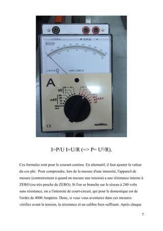 I=P/U I=U/R (=> P= U²/R).
Ces formules sont pour le courant continu. En alternatif, il faut ajouter la valeur
du cos phi. Pour comprendre, lors de la mesure d'une intensité, l'appareil de
mesure (contrairement à quand on mesure une tension) a une résistance interne à
ZERO (ou très proche de ZERO). Si l'on se branche sur le réseau à 240 volts
sans résistance, on a l'intensité de court-circuit, qui pour le domestique est de
l'ordre de 4000 Ampères. Donc, si vous vous aventurez dans ces mesures
vérifiez avant la tension, la résistance et un calibre bien suffisant. Après chaque
7
 