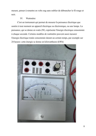 mesure, penser à remettre en volts oug sans oublier de débrancher le fil rouge et
noir.
IV. Wattmètre
C'est un instrument qui permet de mesurer la puissance électrique que
soutire à tout moment un appareil électrique ou électronique, ou une lampe. La
puissance, qui se donne en watts (W), représente l'énergie électrique consommée
à chaque seconde. Certains modèles de wattmètre peuvent aussi mesurer
l'énergie électrique totale consommée durant un certain temps, par exemple sur
24 heures: cette énergie se donne en kilowattheure (kWh)
8
 