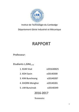 Institut de Technologie du Cambodge
Département Génie Industriel et Mécanique
RAPPORT
Professeur:
Etudiants: I3 GIMA, G2
1. KUM Visal e201630025
2. KOH Savin e20140300
3. KIM Buncheang e20140287
4. KHORN Menghor e20140281
5. LIM Bunvireak e20140349
2016-2017
Sommaire
1
 