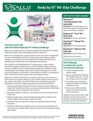 Body by Vi™ 90–Day Challenge

                                                                                                                                                              KITS TO FIT EVERY BUDGET
                                                                                                                                                              Body by Vi™
                                                                                                                                                              “Transformation” Kit:
                                                                                                                                                              Only $249
                                                                                                                                                              Save $92 off normal retail price on
                                                                                                                                                              all of the products included, and get
                                                                                                                                                              maximum nutritional support.
                                                                                                                                                              Body by Vi™ “Core” Kit:
                                                                                                                                                              Only $199
                                                                                                                                                              Save $84 off normal retail prices.
                                                                                                                                                              Body by Vi™ “Shape” Kit:
                                                                                                                                                              Only $99
    Transform your Life                                                                                                                                       Save $37 off normal retail prices.
    with the ViSalus Body by Vi™ 90 Day Challenge
                                                                                                                                                              Body by Vi™ “Balance” Kit:
    Want to lose weight, tone up, or just get healthy? Join the Body by Vi™ 90 Day
                                                                                                                                                              Only $49
    Challenge, and you will not only help yourself, but others too,
                                                                                                                                                              Save $24 off normal retail prices.
    Many of us are looking for a simple solution, an easy way to get in shape! Most
                                                                                                                                                              See reverse for kit contents.
    of us have tried fad diets that left us bored, hungry, or spending hundreds
    of dollars on special foods. Or we bought exercise videos that didn’t tell us
    anything about nutrition and aren’t targeted to special needs.
                                                                                                                                                              The Challenge
    Now, ViSalus™ has created Body by Vi™, combining our unique and life
                                                                                                                                                              is simple; the results
    transforming products along with our online and offline support tools. No
    one else can offer the same comprehensive program that includes a simple                                                                                  are Transformational:
    nutritional plan with recipes, menus, exercise tips and programs, and online                                                                               1. Join the challenge online,
    community support. If you’d rather not get weighed in public, or eat expensive                                                                                register today!
    foods, or be forced to go to the gym, this is the program for you.                                                                                         2. Get our specially priced Body by
    Body by Vi™ includes all of the tools, support, and products you need for an                                                                                  Vi™ Transformation kit – One kit
    entire month! Our program allows you to join others online and learn exercise                                                                                 lasts 30 days, and has 60 meals!
    tips, recipes, menu planning and more. B O D Y B Y V else provides the powerful
                                                 No one                                                                                                        3. Have others join, and get your
                  W.
                     B ODYB YV I. CO          W.           I. C             . B ODYB YV I. CO
    combination of nutrition, support, education, and exercise like W W
               WW                     M    WW
                                                                OM
                                                                        W ViSalus™! M                                                                             product free! Work out together,
      1. 30 days and 60 meals of fun, flavorful, body-shaping energy! Includes our                                                                                and keep on track.
         Shape-Up™ Health Flavor Mix-Ins, so you can personalize your shake flavors                                                                            4. Send us your before and after
         with powerful nutrient benefits and rich flavor.                                                                                                         pictures, your testimonial and
      2. Nutritional support to help you curb hunger, burn fat, and feel great from                                                                               enter to win prizes!
         head to toe.                                                                                                                                         Simply use the products twice a day,
      3. Optimal support with a robust Omega Vitals blend that supports heart                                                                                 whether you exercise or not, and
         health, cognitive function, joint health, and more!                                                                                                  you’ll be amazed at how fast you can
      4. Healthy energy and hydration, to help your body fight fatigue and stay                                                                               transform your life with ViSalus™!
         energized. D Y B Y V I . C O
                  W.
                     BO                       W.
                                                 B ODYB YV I. CO           W.
                                                                              B ODYB YV I. CO
               WW                     M    WW                    M      WW                    M
      5. Online and offline tools to help you stay on track, meet new friends, learn
         new ways to eat, and get all the support you need at your fingertips anytime
         day or night!


These statements have not been evaluated by the Food and Drug Administration. This product is not intended to diagnose, treat, cure or prevent any disease.           ORDER NOW
©2009 ViSalus Sciences® All Rights Reserved. 1607 E. Big Beaver Rd. Ste 110, Troy, MI 48083 • 877-VISALUS • www.visalus.com D1221US-03                               WWW.VISALUS.COM
 