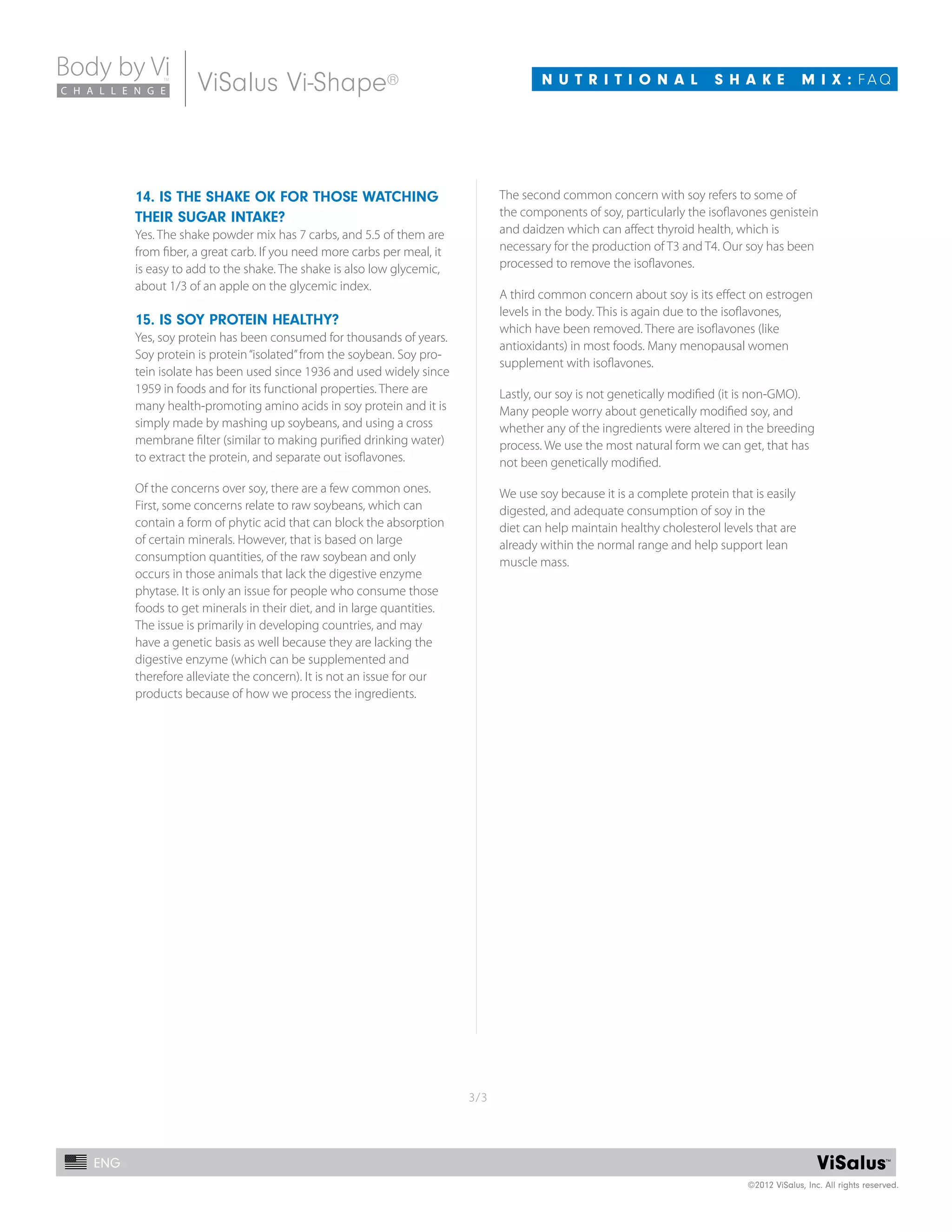 3/3
C H A L L E N G E
BodybyVi™
C H A L L E N G E
Body by Vi
©2012 ViSalus, Inc. All rights reserved.
ENG
N U T R I T I O N A L S H A K E M I X : f A QViSalus Vi-Shape®
14. IS the shake ok for those watching
their sugar intake?
Yes. The shake powder mix has 7 carbs, and 5.5 of them are
from fiber, a great carb. If you need more carbs per meal, it
is easy to add to the shake. The shake is also low glycemic,
about 1/3 of an apple on the glycemic index.
15. Is soy protein healthy?
Yes, soy protein has been consumed for thousands of years.
Soy protein is protein“isolated”from the soybean. Soy pro-
tein isolate has been used since 1936 and used widely since
1959 in foods and for its functional properties. There are
many health-promoting amino acids in soy protein and it is
simply made by mashing up soybeans, and using a cross
membrane filter (similar to making purified drinking water)
to extract the protein, and separate out isoflavones.
Of the concerns over soy, there are a few common ones.
First, some concerns relate to raw soybeans, which can
contain a form of phytic acid that can block the absorption
of certain minerals. However, that is based on large
consumption quantities, of the raw soybean and only
occurs in those animals that lack the digestive enzyme
phytase. It is only an issue for people who consume those
foods to get minerals in their diet, and in large quantities.
The issue is primarily in developing countries, and may
have a genetic basis as well because they are lacking the
digestive enzyme (which can be supplemented and
therefore alleviate the concern). It is not an issue for our
products because of how we process the ingredients.
The second common concern with soy refers to some of
the components of soy, particularly the isoflavones genistein
and daidzen which can affect thyroid health, which is
necessary for the production of T3 and T4. Our soy has been
processed to remove the isoflavones.
A third common concern about soy is its effect on estrogen
levels in the body. This is again due to the isoflavones,
which have been removed. There are isoflavones (like
antioxidants) in most foods. Many menopausal women
supplement with isoflavones.
Lastly, our soy is not genetically modified (it is non-GMO).
Many people worry about genetically modified soy, and
whether any of the ingredients were altered in the breeding
process. We use the most natural form we can get, that has
not been genetically modified.
We use soy because it is a complete protein­­that is easily
digested, and adequate consumption of soy in the
diet can help maintain healthy cholesterol levels that are
already within the normal range and help support lean
muscle mass.
 