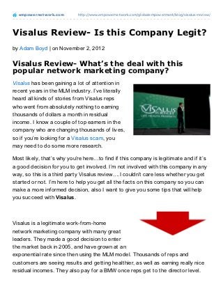 empowernet work.com       http://www.empowernetwork.com/globalempowerment/blog/visalus-review/




Visalus Review- Is this Company Legit?
by Adam Boyd | on November 2, 2012

Visalus Review- What’s the deal with this
popular network marketing company?
Visalus has been gaining a lot of attention in
recent years in the MLM industry. I’ve literally
heard all kinds of stories from Visalus reps
who went from absolutely nothing to earning
thousands of dollars a month in residual
income. I know a couple of top earners in the
company who are changing thousands of lives,
so if you’re looking for a Visalus scam, you
may need to do some more research.

Most likely, that’s why you’re here…to find if this company is legitimate and if it’s
a good decision for you to get involved. I’m not involved with this company in any
way, so this is a third party Visalus review….I couldn’t care less whether you get
started or not. I’m here to help you get all the facts on this company so you can
make a more informed decision, also I want to give you some tips that will help
you succeed with Visalus.



Visalus is a legitimate work-from-home
network marketing company with many great
leaders. They made a good decision to enter
the market back in 2005, and have grown at an
exponential rate since then using the MLM model. Thousands of reps and
customers are seeing results and getting healthier, as well as earning really nice
residual incomes. They also pay for a BMW once reps get to the director level.
 