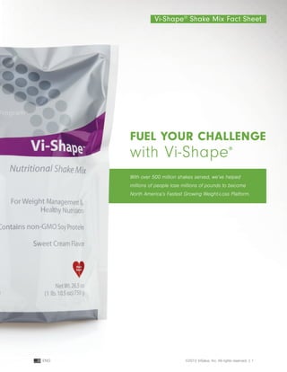 fuel your challenge
with Vi-Shape®
Vi-Shape®
Shake Mix Fact Sheet
With over 500 million shakes served, we’ve helped
millions of people lose millions of pounds to become
North America’s Fastest Growing Weight-Loss Platform.
©2013 ViSalus, Inc. All rights reserved. | 1ENG
 
