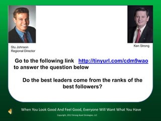 Stu Johnson                                                              Ken Strong
Regional Director


  Go to the following link http://tinyurl.com/cdm9wao
 to answer the question below

        Do the best leaders come from the ranks of the
                        best followers?



       When You Look Good And Feel Good, Everyone Will Want What You Have
                          Copyright, 2012 Strong Asset Strategies, LLC
 