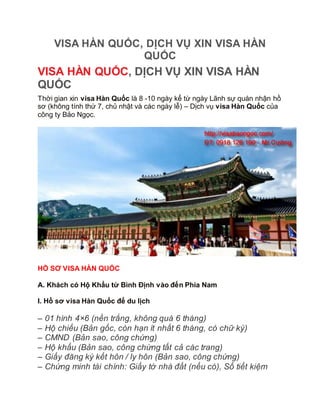 VISA HÀN QUỐC, DỊCH VỤ XIN VISA HÀN
QUỐC
VISA HÀN QUỐC, DỊCH VỤ XIN VISA HÀN
QUỐC
Thời gian xin visa Hàn Quốc là 8 -10 ngày kể từ ngày Lãnh sự quán nhận hồ
sơ (không tính thứ 7, chủ nhật và các ngày lễ) – Dịch vụ visa Hàn Quốc của
công ty Bảo Ngọc.
HỒ SƠ VISA HÀN QUỐC
A. Khách có Hộ Khẩu từ Bình Định vào đến Phía Nam
I. Hồ sơ visa Hàn Quốc để du lịch
– 01 hình 4×6 (nền trắng, không quá 6 tháng)
– Hộ chiếu (Bản gốc, còn hạn ít nhất 6 tháng, có chữ ký)
– CMND (Bản sao, công chứng)
– Hộ khẩu (Bản sao, công chứng tất cả các trang)
– Giấy đăng ký kết hôn / ly hôn (Bản sao, công chứng)
– Chứng minh tài chính: Giấy tờ nhà đất (nếu có), Sổ tiết kiệm
 