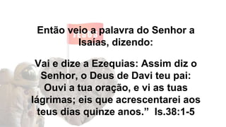 Então veio a palavra do Senhor a
Isaías, dizendo:
Vai e dize a Ezequias: Assim diz o
Senhor, o Deus de Davi teu pai:
Ouvi a tua oração, e vi as tuas
lágrimas; eis que acrescentarei aos
teus dias quinze anos.” Is.38:1-5
 