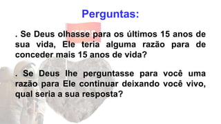 Perguntas:
. Se Deus olhasse para os últimos 15 anos de
sua vida, Ele teria alguma razão para de
conceder mais 15 anos de vida?
. Se Deus lhe perguntasse para você uma
razão para Ele continuar deixando você vivo,
qual seria a sua resposta?
 