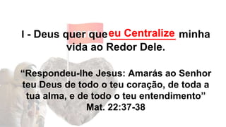 I - Deus quer que ___________ minha
vida ao Redor Dele.
“Respondeu-lhe Jesus: Amarás ao Senhor
teu Deus de todo o teu coração, de toda a
tua alma, e de todo o teu entendimento”
Mat. 22:37-38
eu Centralize
 