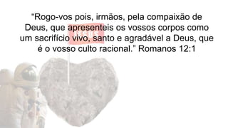 “Rogo-vos pois, irmãos, pela compaixão de
Deus, que apresenteis os vossos corpos como
um sacrifício vivo, santo e agradável a Deus, que
é o vosso culto racional.” Romanos 12:1
 
