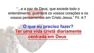 “...e a paz de Deus, que excede todo o
entendimento, guardará os vossos corações e os
vossos pensamentos em Cristo Jesus.” Fil. 4:7
O que eu preciso fazer?
___________________________
_______________________
Ter uma vida cristã diariamente
centrada em Deus
 