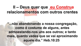 II – Deus quer que __________
relacionamentos com outros crentes
“...não abandonando a nossa congregação,
como é costume de alguns, antes
admoestando-nos uns aos outros; e tanto
mais, quanto vedes que se vai aproximando
aquele dia.” Heb.10:25
eu Construa
 