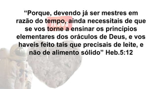 “Porque, devendo já ser mestres em
razão do tempo, ainda necessitais de que
se vos torne a ensinar os princípios
elementares dos oráculos de Deus, e vos
haveis feito tais que precisais de leite, e
não de alimento sólido” Heb.5:12
 