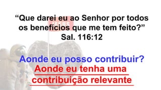 “Que darei eu ao Senhor por todos
os benefícios que me tem feito?”
Sal. 116:12
Aonde eu posso contribuir?
__________________
_______________________________
Aonde eu tenha uma
contribuição relevante
 