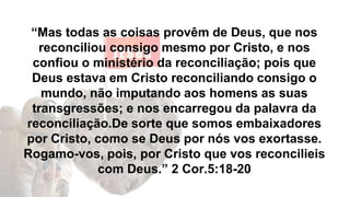 “Mas todas as coisas provêm de Deus, que nos
reconciliou consigo mesmo por Cristo, e nos
confiou o ministério da reconciliação; pois que
Deus estava em Cristo reconciliando consigo o
mundo, não imputando aos homens as suas
transgressões; e nos encarregou da palavra da
reconciliação.De sorte que somos embaixadores
por Cristo, como se Deus por nós vos exortasse.
Rogamo-vos, pois, por Cristo que vos reconcilieis
com Deus.” 2 Cor.5:18-20
 