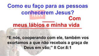 Como eu faço para as pessoas
conhecerem Jesus?
____
_________________________________
“E nós, cooperando com ele, também vos
exortamos a que não recebais a graça de
Deus em vão;” II Cor.6:1
Com
meus lábios e minha vida
 