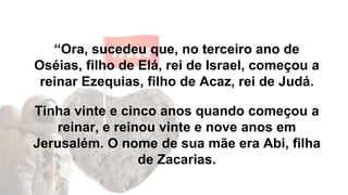 “Ora, sucedeu que, no terceiro ano de
Oséias, filho de Elá, rei de Israel, começou a
reinar Ezequias, filho de Acaz, rei de Judá.
Tinha vinte e cinco anos quando começou a
reinar, e reinou vinte e nove anos em
Jerusalém. O nome de sua mãe era Abi, filha
de Zacarias.
 