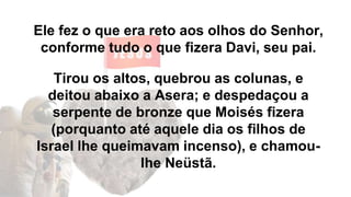 Ele fez o que era reto aos olhos do Senhor,
conforme tudo o que fizera Davi, seu pai.
Tirou os altos, quebrou as colunas, e
deitou abaixo a Asera; e despedaçou a
serpente de bronze que Moisés fizera
(porquanto até aquele dia os filhos de
Israel lhe queimavam incenso), e chamou-
lhe Neüstã.
 