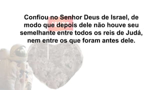 Confiou no Senhor Deus de Israel, de
modo que depois dele não houve seu
semelhante entre todos os reis de Judá,
nem entre os que foram antes dele.
 
