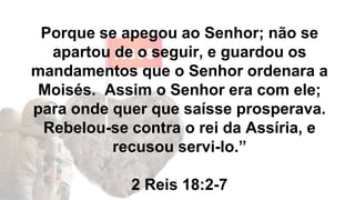 Porque se apegou ao Senhor; não se
apartou de o seguir, e guardou os
mandamentos que o Senhor ordenara a
Moisés. Assim o Senhor era com ele;
para onde quer que saísse prosperava.
Rebelou-se contra o rei da Assíria, e
recusou servi-lo.”
2 Reis 18:2-7
 