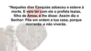 “Naqueles dias Ezequias adoeceu e esteve à
morte. E veio ter com ele o profeta Isaías,
filho de Amoz, e lhe disse: Assim diz o
Senhor: Põe em ordem a tua casa, porque
morrerás, e não viverás.
 