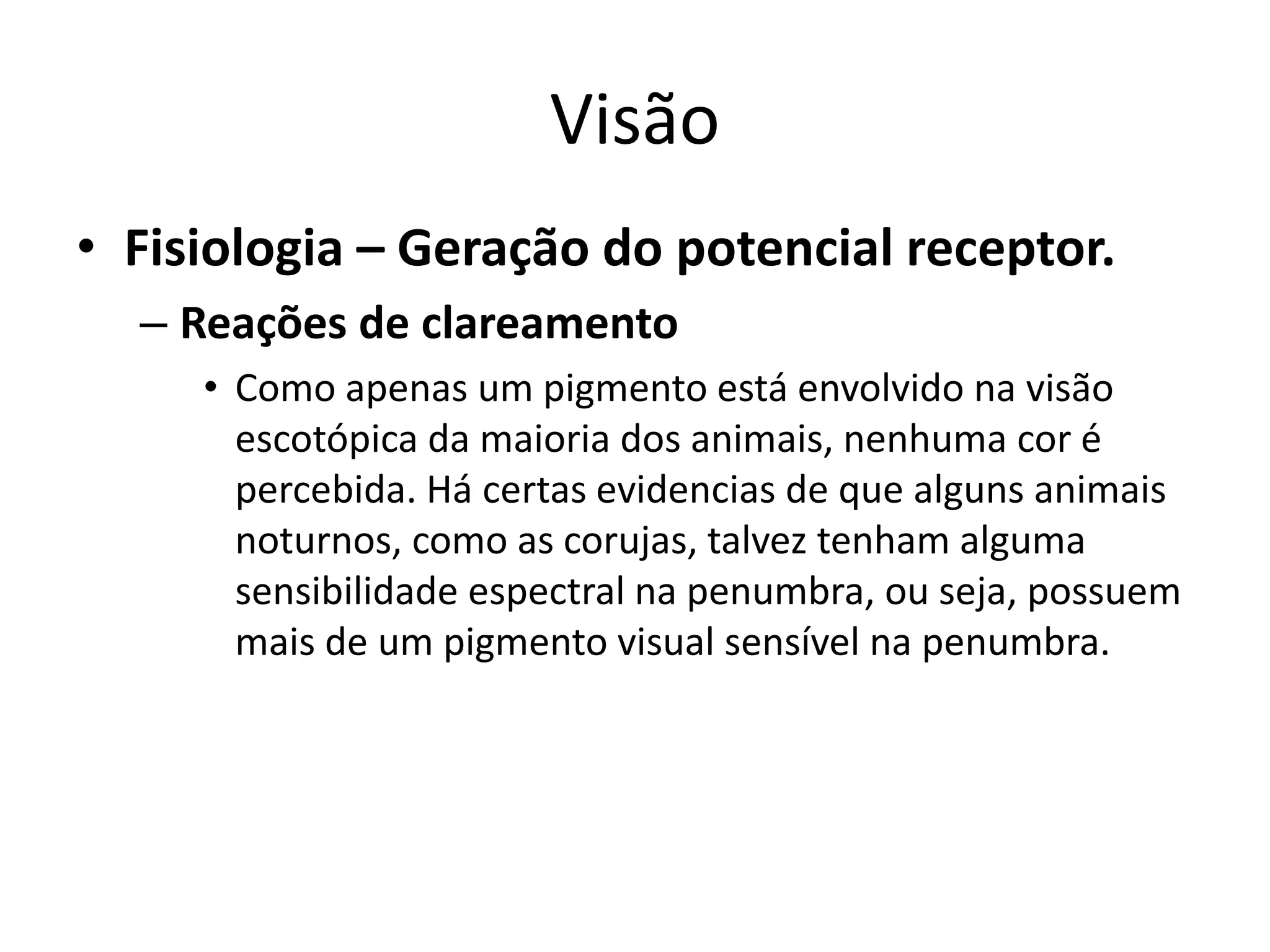 Visão
• Fisiologia – Geração do potencial receptor.
– Reações de clareamento
• Como apenas um pigmento está envolvido na visão
escotópica da maioria dos animais, nenhuma cor é
percebida. Há certas evidencias de que alguns animais
noturnos, como as corujas, talvez tenham alguma
sensibilidade espectral na penumbra, ou seja, possuem
mais de um pigmento visual sensível na penumbra.
 