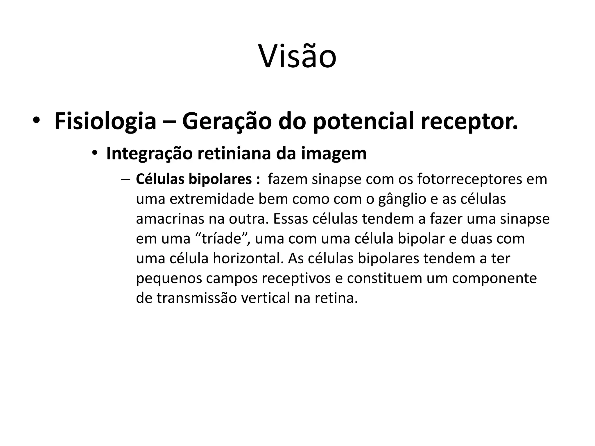 Visão
• Fisiologia – Geração do potencial receptor.
• Integração retiniana da imagem
– Células bipolares : fazem sinapse com os fotorreceptores em
uma extremidade bem como com o gânglio e as células
amacrinas na outra. Essas células tendem a fazer uma sinapse
em uma “tríade”, uma com uma célula bipolar e duas com
uma célula horizontal. As células bipolares tendem a ter
pequenos campos receptivos e constituem um componente
de transmissão vertical na retina.
 