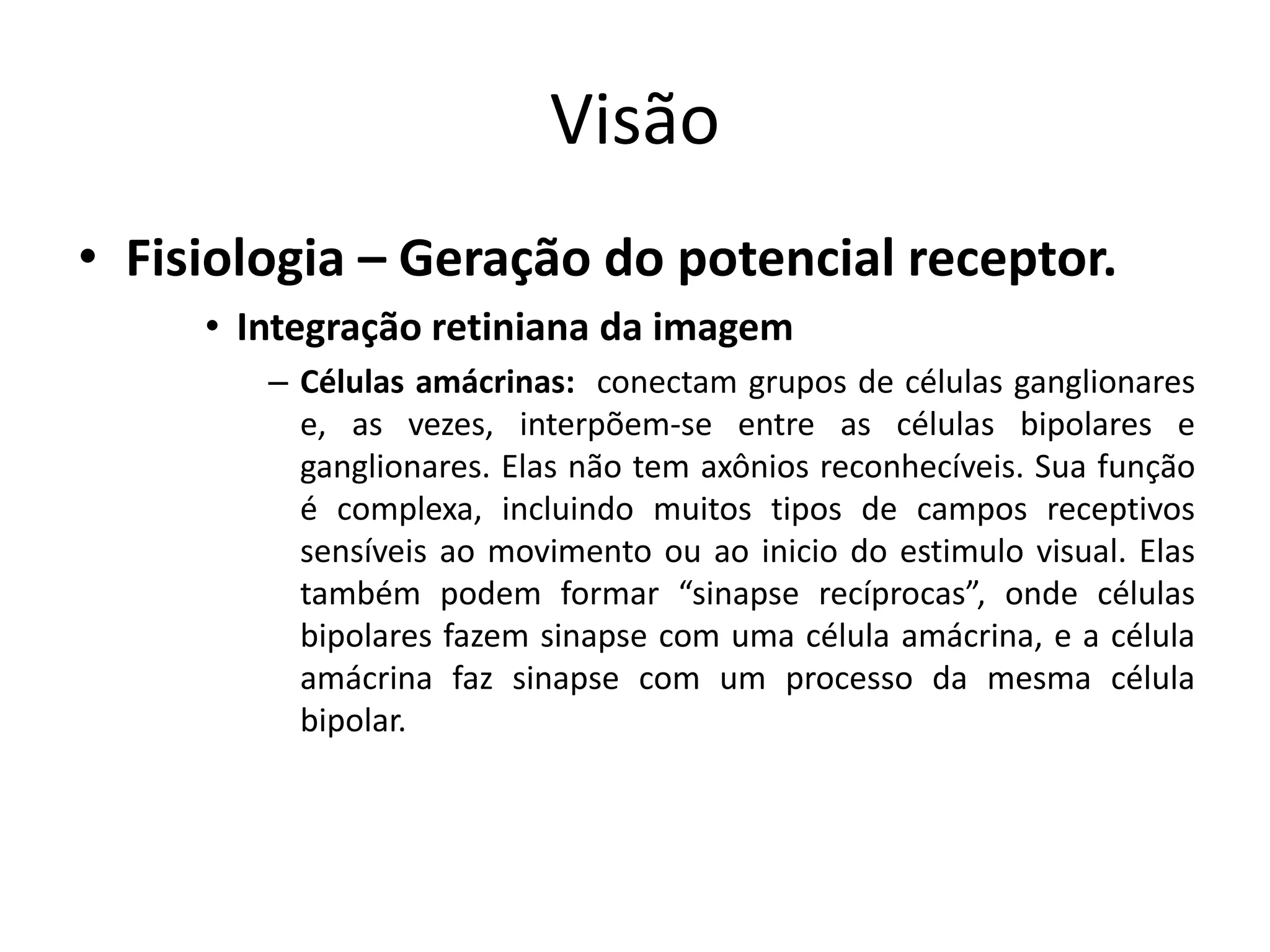 Visão
• Fisiologia – Geração do potencial receptor.
• Integração retiniana da imagem
– Células amácrinas: conectam grupos de células ganglionares
e, as vezes, interpõem-se entre as células bipolares e
ganglionares. Elas não tem axônios reconhecíveis. Sua função
é complexa, incluindo muitos tipos de campos receptivos
sensíveis ao movimento ou ao inicio do estimulo visual. Elas
também podem formar “sinapse recíprocas”, onde células
bipolares fazem sinapse com uma célula amácrina, e a célula
amácrina faz sinapse com um processo da mesma célula
bipolar.
 