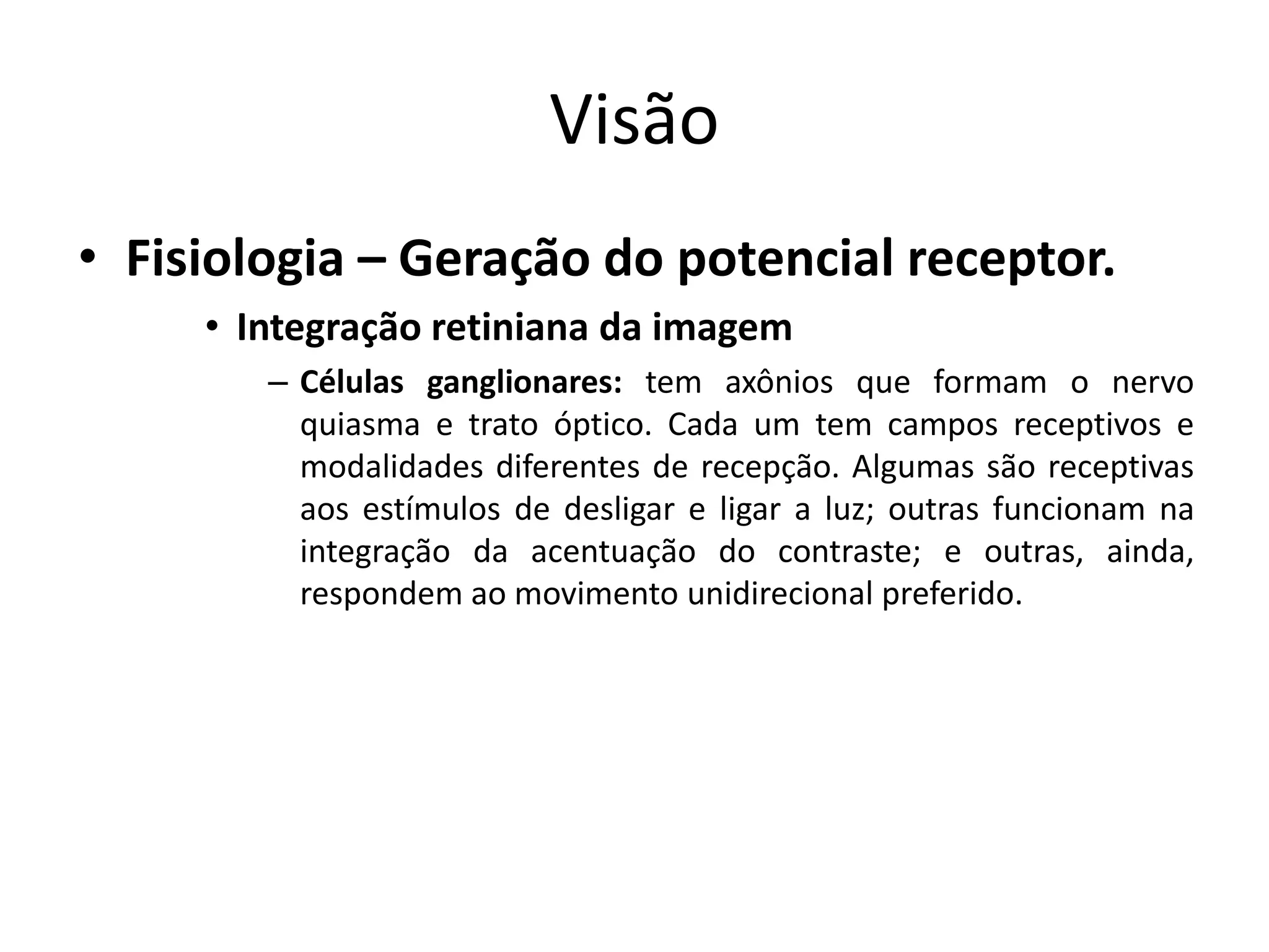 Visão
• Fisiologia – Geração do potencial receptor.
• Integração retiniana da imagem
– Células ganglionares: tem axônios que formam o nervo
quiasma e trato óptico. Cada um tem campos receptivos e
modalidades diferentes de recepção. Algumas são receptivas
aos estímulos de desligar e ligar a luz; outras funcionam na
integração da acentuação do contraste; e outras, ainda,
respondem ao movimento unidirecional preferido.
 