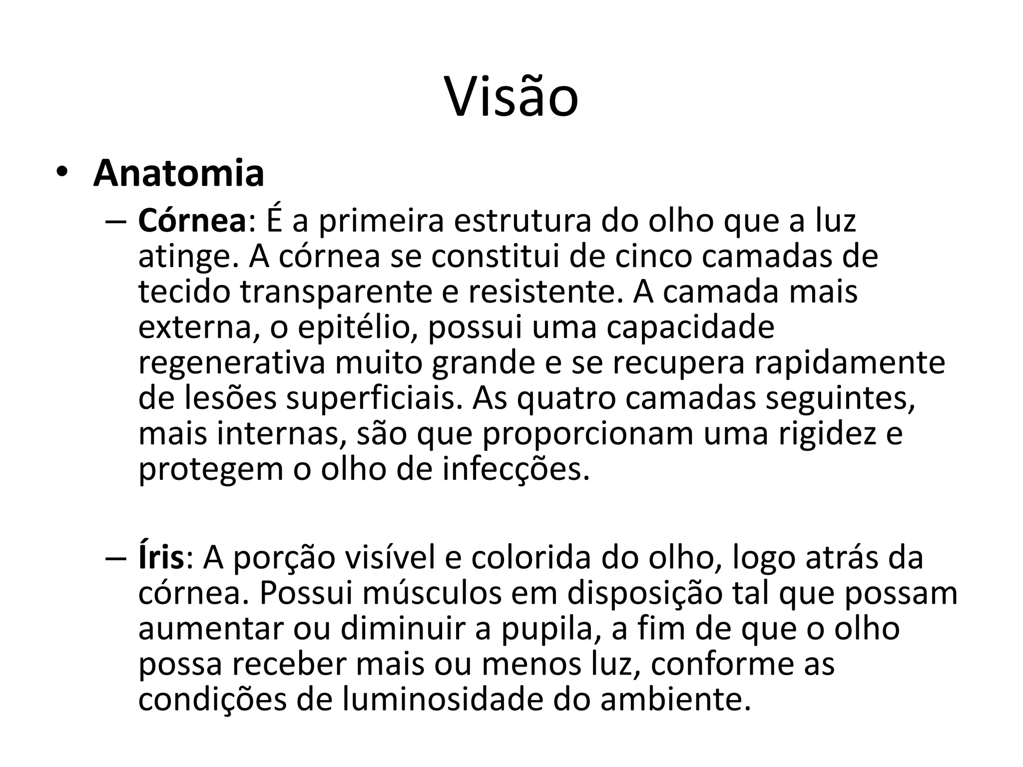 Visão
• Anatomia
– Córnea: É a primeira estrutura do olho que a luz
atinge. A córnea se constitui de cinco camadas de
tecido transparente e resistente. A camada mais
externa, o epitélio, possui uma capacidade
regenerativa muito grande e se recupera rapidamente
de lesões superficiais. As quatro camadas seguintes,
mais internas, são que proporcionam uma rigidez e
protegem o olho de infecções.
– Íris: A porção visível e colorida do olho, logo atrás da
córnea. Possui músculos em disposição tal que possam
aumentar ou diminuir a pupila, a fim de que o olho
possa receber mais ou menos luz, conforme as
condições de luminosidade do ambiente.
 