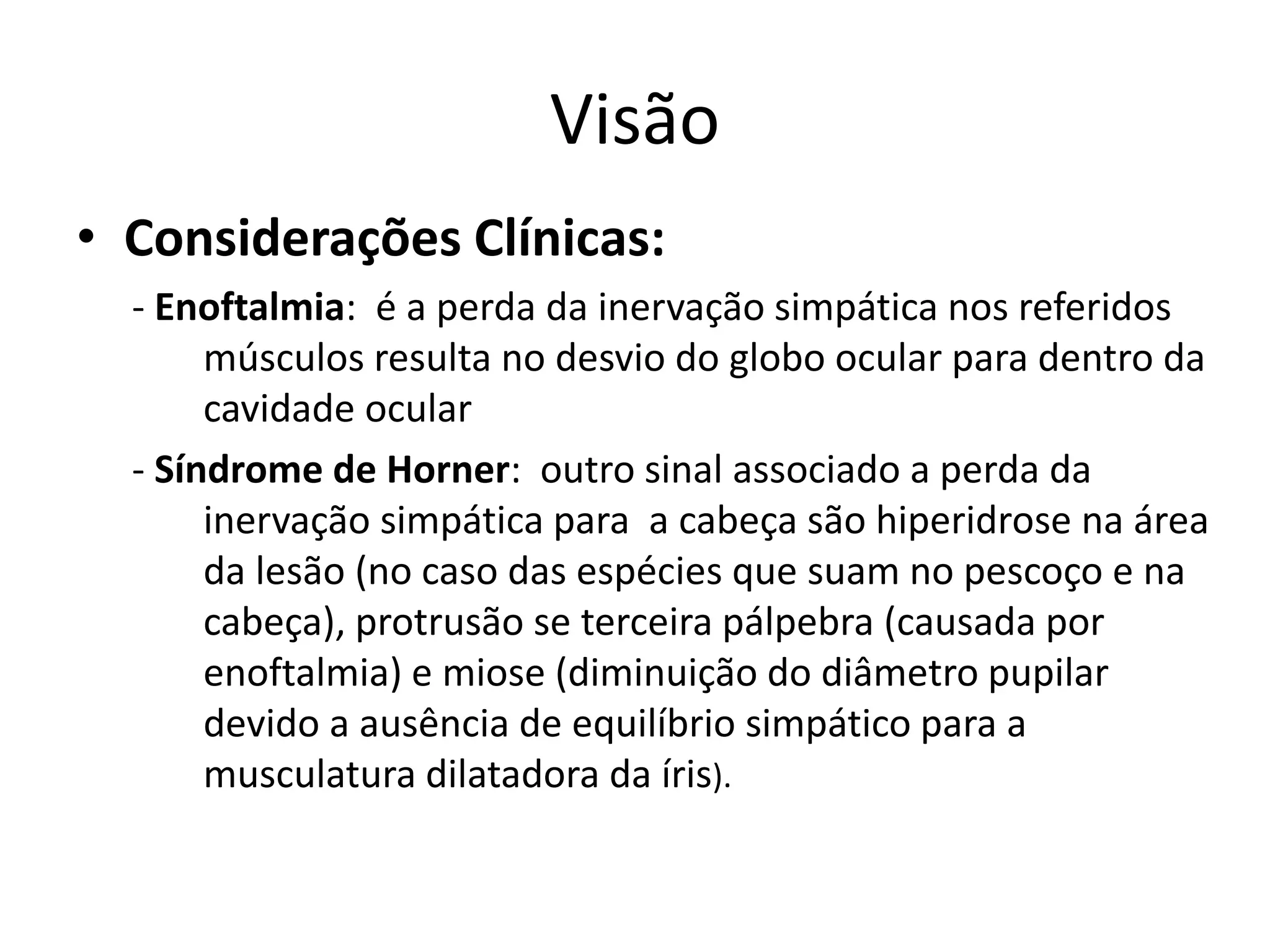 Visão
• Considerações Clínicas:
- Enoftalmia: é a perda da inervação simpática nos referidos
músculos resulta no desvio do globo ocular para dentro da
cavidade ocular
- Síndrome de Horner: outro sinal associado a perda da
inervação simpática para a cabeça são hiperidrose na área
da lesão (no caso das espécies que suam no pescoço e na
cabeça), protrusão se terceira pálpebra (causada por
enoftalmia) e miose (diminuição do diâmetro pupilar
devido a ausência de equilíbrio simpático para a
musculatura dilatadora da íris).
 