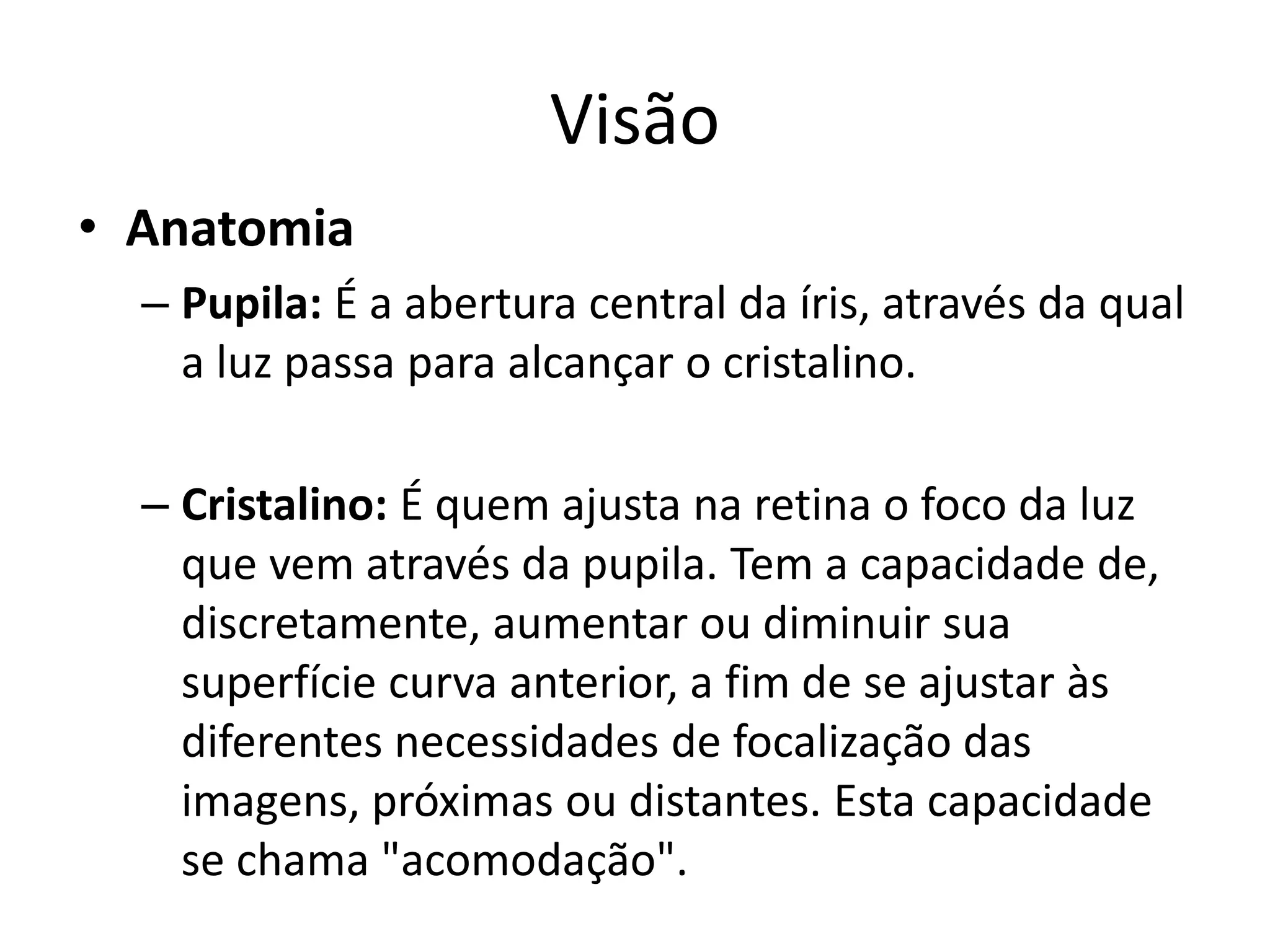 Visão
• Anatomia
– Pupila: É a abertura central da íris, através da qual
a luz passa para alcançar o cristalino.
– Cristalino: É quem ajusta na retina o foco da luz
que vem através da pupila. Tem a capacidade de,
discretamente, aumentar ou diminuir sua
superfície curva anterior, a fim de se ajustar às
diferentes necessidades de focalização das
imagens, próximas ou distantes. Esta capacidade
se chama "acomodação".
 