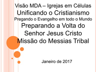 Janeiro de 2017
Visão MDA – Igrejas em Células
Unificando o Cristianismo
Pregando o Evangelho em todo o Mundo
Preparando a Volta do
Senhor Jesus Cristo
Missão do Messias Tribal
 