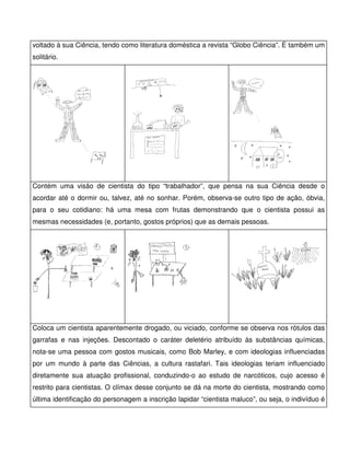 voltado à sua Ciência, tendo como literatura doméstica a revista “Globo Ciência”. É também um
solitário.




Contém uma visão de cientista do tipo “trabalhador”, que pensa na sua Ciência desde o
acordar até o dormir ou, talvez, até no sonhar. Porém, observa-se outro tipo de ação, óbvia,
para o seu cotidiano: há uma mesa com frutas demonstrando que o cientista possui as
mesmas necessidades (e, portanto, gostos próprios) que as demais pessoas.




Coloca um cientista aparentemente drogado, ou viciado, conforme se observa nos rótulos das
garrafas e nas injeções. Descontado o caráter deletério atribuído às substâncias químicas,
nota-se uma pessoa com gostos musicais, como Bob Marley, e com ideologias influenciadas
por um mundo à parte das Ciências, a cultura rastafari. Tais ideologias teriam influenciado
diretamente sua atuação profissional, conduzindo-o ao estudo de narcóticos, cujo acesso é
restrito para cientistas. O clímax desse conjunto se dá na morte do cientista, mostrando como
última identificação do personagem a inscrição lapidar “cientista maluco”, ou seja, o indivíduo é
 