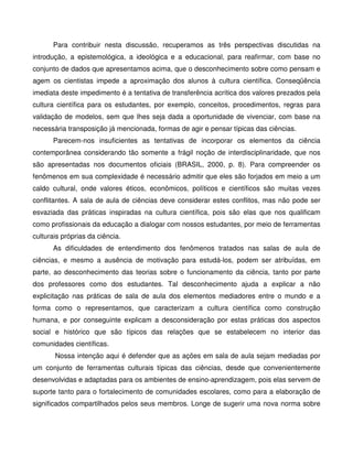 Para contribuir nesta discussão, recuperamos as três perspectivas discutidas na
introdução, a epistemológica, a ideológica e a educacional, para reafirmar, com base no
conjunto de dados que apresentamos acima, que o desconhecimento sobre como pensam e
agem os cientistas impede a aproximação dos alunos à cultura científica. Conseqüência
imediata deste impedimento é a tentativa de transferência acrítica dos valores prezados pela
cultura científica para os estudantes, por exemplo, conceitos, procedimentos, regras para
validação de modelos, sem que lhes seja dada a oportunidade de vivenciar, com base na
necessária transposição já mencionada, formas de agir e pensar típicas das ciências.
      Parecem-nos insuficientes as tentativas de incorporar os elementos da ciência
contemporânea considerando tão somente a frágil noção de interdisciplinaridade, que nos
são apresentadas nos documentos oficiais (BRASIL, 2000, p. 8). Para compreender os
fenômenos em sua complexidade é necessário admitir que eles são forjados em meio a um
caldo cultural, onde valores éticos, econômicos, políticos e científicos são muitas vezes
conflitantes. A sala de aula de ciências deve considerar estes conflitos, mas não pode ser
esvaziada das práticas inspiradas na cultura científica, pois são elas que nos qualificam
como profissionais da educação a dialogar com nossos estudantes, por meio de ferramentas
culturais próprias da ciência.
      As dificuldades de entendimento dos fenômenos tratados nas salas de aula de
ciências, e mesmo a ausência de motivação para estudá-los, podem ser atribuídas, em
parte, ao desconhecimento das teorias sobre o funcionamento da ciência, tanto por parte
dos professores como dos estudantes. Tal desconhecimento ajuda a explicar a não
explicitação nas práticas de sala de aula dos elementos mediadores entre o mundo e a
forma como o representamos, que caracterizam a cultura científica como construção
humana, e por conseguinte explicam a desconsideração por estas práticas dos aspectos
social e histórico que são típicos das relações que se estabelecem no interior das
comunidades científicas.
       Nossa intenção aqui é defender que as ações em sala de aula sejam mediadas por
um conjunto de ferramentas culturais típicas das ciências, desde que convenientemente
desenvolvidas e adaptadas para os ambientes de ensino-aprendizagem, pois elas servem de
suporte tanto para o fortalecimento de comunidades escolares, como para a elaboração de
significados compartilhados pelos seus membros. Longe de sugerir uma nova norma sobre
 