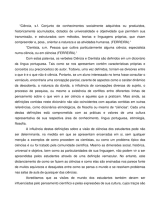 “Ciência, s.f. Conjunto de conhecimentos socialmente adquiridos ou produzidos,
historicamente acumulados, dotados de universalidade e objetividade que permitem sua
transmissão, e estruturados com métodos, teorias e linguagens próprias, que visam
compreender e, poss., orientar a natureza e as atividades humanas. (FERREIRA).”
         “Cientista, s.m. Pessoa que cultiva particularmente alguma ciência; especialista
numa ciência, ou em ciências (FERREIRA).”
         Com estas palavras, os verbetes Ciência e Cientista são definidos em um dicionário
da língua portuguesa. Tais como se nos apresentam contêm características próprias e
conceitos (ou preconceitos) do autor. Todavia, uma vez definidos, tornam-se divisores entre
o que é e o que não é ciência. Portanto, se um aluno interessado no tema fosse consultar o
vernáculo, encontraria uma concepção parcial, carente de aspectos como o caráter dinâmico
da descoberta, a natureza da dúvida, a influência de concepções diversas do sujeito, o
processo de pesquisa, ou mesmo a existência de conflitos entre diferentes linhas de
pensamento sobre o que vem a ser ciência e aqueles que a praticam. Mais ainda, as
definições contidas neste dicionário não são coincidentes com aquelas contidas em outras
referências, como dicionários etimológicos, de filosofia ou mesmo de “ciências”. Cada uma
destas definições está comprometida com as práticas e valores de uma cultura
representativa de sua respectiva área de conhecimento, língua portuguesa, etimologia,
filosofia.
         A influência destas definições sobre a visão de ciências dos estudantes pode não
ser determinante, na medida em que se apresentam encerradas em si, sem qualquer
menção a exemplos de como procedem os cientistas, ou como um problema típico das
ciências é ou foi tratado pela comunidade científica. Mesmo as dimensões social, histórica,
universal e objetiva, bem como as particularidades de sua linguagem, não podem vir a ser
apreendidas pelos estudantes através de uma definição vernacular. No entanto, este
distanciamento de como se fazem as ciências e como elas são ensinadas nos parece fonte
de muitos equívocos e desajustes entre como se pensa o mundo e se resolvem problemas
nas salas de aula de quaisquer das ciências.
         Acreditamos que as visões de mundo dos estudantes também devem ser
influenciadas pelo pensamento científico e pelas expressões de sua cultura, cujos traços são
 