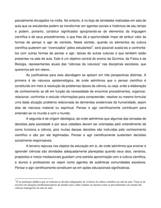 parcialmente divulgados na mídia. No entanto, é no bojo de atividades realizadas em sala de
aula que os estudantes podem se transformar em agentes sociais e históricos de seu tempo
e podem, portanto, constituir significados apropriando-se de elementos da linguagem
científica e de seus procedimentos, o que lhes dá a oportunidade ímpar de atribuir valor às
formas de pensar e agir do cientista. Neste sentido, quando os elementos da cultura
científica puderem ser “vivenciados” pelos estudantes2, será possível avaliá-los e confrontá-
los com outras formas de pensar e agir, típicas de outras culturas e que também estão
presentes na sala de aula. Este é um objetivo central do ensino da Química, da Física e da
Biologia, representantes atuais das “ciências da natureza” nas disciplinas escolares, que
queremos pôr em relevo.
          As justificativas para esta abordagem se apóiam em três perspectivas distintas. A
primeira é de natureza epistemológica, de onde admitimos que o pensar científico é
constituído em meio à resolução de problemas típicos da ciência, ou seja, onde a elaboração
de conhecimento se dê em função da necessidade de encontrar procedimentos, organizar,
relacionar, confrontar e veicular informações para compreender, resolver ou mesmo formular
uma dada situação problema relacionada às demandas existenciais da humanidade, sejam
elas de natureza material ou espiritual. Pensar e agir cientificamente contribuem para
entender-se no mundo e com o mundo.
          A segunda é de origem ideológica, de onde admitimos que algumas das tomadas de
decisões pela sociedade e por seus cidadãos devem ser orientadas pelo entendimento de
como funciona a ciência, pois muitas dessas decisões são instruídas pelo conhecimento
científico e são por ele legitimadas. Pensar e agir cientificamente sustentam decisões
socialmente responsáveis.
          A terceira repousa nos objetos da educação em si, de onde admitimos que ensinar e
aprender ciências são atividades adequadamente planejadas quando seus atos, cenários,
propósitos e meios mediacionais guardam uma estreita aproximação com a cultura científica,
e alunos e professores se vejam como agentes de autênticas comunidades escolares.
Pensar e agir cientificamente constituem-se em ações educacionais significativas.



2
  É na mediação didática que se realizam as devidas adequações de vivência da cultura científica na sala de aula. Trata-se de
investir em situações problematizadoras do mundo real e saber simular ou mesmo evitar os procedimentos do mundo das
ciências inatingíveis na sala de aula.
 