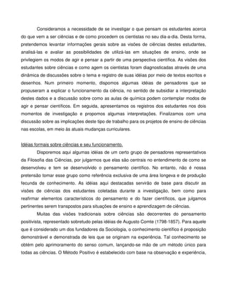 Consideramos a necessidade de se investigar o que pensam os estudantes acerca
do que vem a ser ciências e de como procedem os cientistas no seu dia-a-dia. Desta forma,
pretendemos levantar informações gerais sobre as visões de ciências destes estudantes,
analisá-las e avaliar as possibilidades de utilizá-las em situações de ensino, onde se
privilegiem os modos de agir e pensar a partir de uma perspectiva científica. As visões dos
estudantes sobre ciências e como agem os cientistas foram diagnosticadas através de uma
dinâmica de discussões sobre o tema e registro de suas idéias por meio de textos escritos e
desenhos. Num primeiro momento, dispomos algumas idéias de pensadores que se
propuseram a explicar o funcionamento da ciência, no sentido de subsidiar a interpretação
destes dados e a discussão sobre como as aulas de química podem contemplar modos de
agir e pensar científicos. Em seguida, apresentamos os registros dos estudantes nos dois
momentos de investigação e propomos algumas interpretações. Finalizamos com uma
discussão sobre as implicações deste tipo de trabalho para os projetos de ensino de ciências
nas escolas, em meio às atuais mudanças curriculares.


Idéias formais sobre ciências e seu funcionamento.
       Disporemos aqui algumas idéias de um certo grupo de pensadores representativos
da Filosofia das Ciências, por julgarmos que elas são centrais no entendimento de como se
desenvolveu e tem se desenvolvido o pensamento científico. No entanto, não é nossa
pretensão tomar esse grupo como referência exclusiva de uma área longeva e de produção
fecunda de conhecimento. As idéias aqui destacadas servirão de base para discutir as
visões de ciências dos estudantes coletadas durante a investigação, bem como para
reafirmar elementos característicos do pensamento e do fazer científicos, que julgamos
pertinentes serem transpostos para situações de ensino e aprendizagem de ciências.
       Muitas das visões tradicionais sobre ciências são decorrentes do pensamento
positivista, representado sobretudo pelas idéias de Augusto Comte (1798-1857). Para aquele
que é considerado um dos fundadores da Sociologia, o conhecimento científico é proposição
demonstrável e demonstrada de leis que se originam na experiência. Tal conhecimento se
obtém pelo aprimoramento do senso comum, lançando-se mão de um método único para
todas as ciências. O Método Positivo é estabelecido com base na observação e experiência,
 