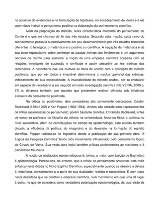no acúmulo de evidências e na formulação de hipóteses, no encadeamento de idéias e é ele
quem deve instruir o pensamento positivo na elaboração do conhecimento científico.
        Além da proposição do método, outra característica marcante do pensamento de
Comte é o que ele chamou de lei dos três estados. Segundo esta noção, cada ramo do
conhecimento passaria sucessivamente em seu desenvolvimento por três estados históricos
diferentes: o teológico, o metafísico e o positivo ou científico. A negação da metafísica e de
sua base especulativa sobre conhecer as causas íntimas dos fenômenos é um argumento
decisivo de Comte para sustentar a noção de uma empresa científica ocupada com as
relações invariáveis de sucessão e similitude e assim descobrir as leis efetivas dos
fenômenos. A descoberta das leis efetivas se daria de acordo com a aplicação do método
positivista, que por ser único e invariável determinaria o modus operandi das ciências,
independente de sua especialidade. A invariabilidade do método acabou por se cristalizar
em espécie de receituário a ser seguido em toda investigação científica (OLIVEIRA, 2000 p.
57) e, diríamos também, por aqueles que pretendem ensinar ciências sob influência
exclusiva do pensamento positivista.
        Na crítica ao positivismo, dois pensadores são comumente destacados, Gaston
Bachelard (1884-1962) e Karl Popper (1902-1994). Ambos são considerados representantes
de linhas racionalistas de pensamento, porém bastante distintas. O francês Bachelard, antes
de tornar-se professor de filosofia da ciência na universidade, lecionou física e química no
nível secundário. Além de contribuições no campo da epistemologia, este erudito também
discutiu a influência da poética, do imaginário e do devaneio na formação do espírito
científico. Popper radicou-se na Inglaterra desde a publicação de sua primeira obra “A
Lógica da Pesquisa Científica” tendo sido inicialmente influenciado pelo pensamento lógico
do Círculo de Viena. Sua vasta obra inclui também críticas contundentes ao marxismo e à
psicanálise freudiana.
        A noção de obstáculos epistemológicos é, talvez, a maior contribuição de Bachelard
à epistemologia. Parece-nos, no entanto, que a crítica ao pensamento positivista está mais
enfaticamente ditada no Novo Espírito Científico, especialmente quando se observa a defesa
à metafísica, considerando-a a partir de sua dualidade: realista e racionalista. É com base
nesta dualidade que se constrói a empresa científica, num movimento em que uma dá lugar
à outra, no que se considera como verdadeira polarização epistemológica, daí sua visão de
 