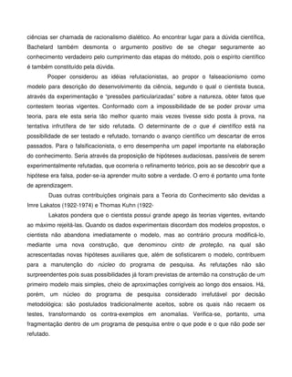 ciências ser chamada de racionalismo dialético. Ao encontrar lugar para a dúvida científica,
Bachelard também desmonta o argumento positivo de se chegar seguramente ao
conhecimento verdadeiro pelo cumprimento das etapas do método, pois o espírito científico
é também constituído pela dúvida.
        Pooper considerou as idéias refutacionistas, ao propor o falseacionismo como
modelo para descrição do desenvolvimento da ciência, segundo o qual o cientista busca,
através da experimentação e “pressões particularizadas” sobre a natureza, obter fatos que
contestem teorias vigentes. Conformado com a impossibilidade de se poder provar uma
teoria, para ele esta seria tão melhor quanto mais vezes tivesse sido posta à prova, na
tentativa infrutífera de ter sido refutada. O determinante de o que é científico está na
possibilidade de ser testado e refutado, tornando o avanço científico um descartar de erros
passados. Para o falsificacionista, o erro desempenha um papel importante na elaboração
do conhecimento. Seria através da proposição de hipóteses audaciosas, passíveis de serem
experimentalmente refutadas, que ocorreria o refinamento teórico, pois ao se descobrir que a
hipótese era falsa, poder-se-ia aprender muito sobre a verdade. O erro é portanto uma fonte
de aprendizagem.
        Duas outras contribuições originais para a Teoria do Conhecimento são devidas a
Imre Lakatos (1922-1974) e Thomas Kuhn (1922-
        Lakatos pondera que o cientista possui grande apego às teorias vigentes, evitando
ao máximo rejeitá-las. Quando os dados experimentais discordam dos modelos propostos, o
cientista não abandona imediatamente o modelo, mas ao contrário procura modificá-lo,
mediante uma nova construção, que denominou cinto de proteção, na qual são
acrescentadas novas hipóteses auxiliares que, além de sofisticarem o modelo, contribuem
para a manutenção do núcleo do programa de pesquisa. As refutações não são
surpreendentes pois suas possibilidades já foram previstas de antemão na construção de um
primeiro modelo mais simples, cheio de aproximações corrigíveis ao longo dos ensaios. Há,
porém, um núcleo do programa de pesquisa considerado irrefutável por decisão
metodológica: são postulados tradicionalmente aceitos, sobre os quais não recaem os
testes, transformando os contra-exemplos em anomalias. Verifica-se, portanto, uma
fragmentação dentro de um programa de pesquisa entre o que pode e o que não pode ser
refutado.
 