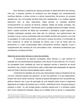 Kuhn defende a existência de rupturas profundas no desenvolvimento das ciências.
Para ele, a empresa científica se caracteriza por dois estágios com comportamentos
científicos distintos: a ciência normal e a ciência revolucionária. Na primeira, os conceitos
adotados por uma comunidade científica estão bem estabelecidos, e os modelos vigentes
descrevem        bem      os    fatos     observáveis.        Neste      período,      os    cientistas      partilham
consensualmente um conjunto de técnicas, métodos, objetos de estudo, princípios, leis,
teorias e ferramentas culturais3, reconhecido como o paradigma desta comunidade. Quando,
porém, existem acúmulos de dados que contradizem o paradigma, surgem pequenas e
limitadas explicações paralelas para cada fato em particular, que posteriormente são
somadas e pouco a pouco endossadas pela comunidade científica até causarem uma crise
no paradigma. É a fase revolucionária, onde ocorre o avanço da ciência. A contribuição de
Kuhn localiza-se no campo da sociologia da ciência, pois o que se revela pelo seu
pensamento é a visão consensualista sobre conhecimento científico, segundo a qual o
comportamento dos membros de uma comunidade é fator fortemente condicionante para
entendermos a empresa científica.


Idéias dos alunos sobre ciências e o fazer dos cientistas.
          O levantamento de algumas concepções sobre ciências e o agir científico foi
realizado em uma escola particular paulistana, entre alunos na faixa etária de 15 a 18 anos.
As concepções foram coletadas por meio de respostas escritas e desenhos de alunos
voluntários, que o fizeram anonimamente, após a observação pelo pesquisador de algumas
aulas de Física e Química e breves debates sobre o assunto.
          Inicialmente foi solicitado aos alunos que relacionassem todas as disciplinas de seu
currículo, indicando aquelas que gostavam, as que não gostavam e as que dispensariam.
Embora não tenha havido consenso, notando-se grande discrepância entre as preferências,
pôde-se observar que o grau de aprovação de uma disciplina pelos alunos é largamente
dependente da imagem do professor que a ministra. Justificativas como “não gosto porque o
professor é chato”, “eu não consigo prestar a atenção naquela aula” e “o professor explica
bem” foram amplamente utilizadas. Seguiu-se um debate entre os alunos e o pesquisador,


3
 O termo ferramentas culturais não é devido a Kuhn e refere-se aqui aos elementos de identidade de uma comunidade, como
publicações, encontros e mesmo narrativas históricas, cuja função é mediar as relações entre os membros desta comunidade.
 