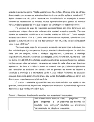 através de perguntas como: “Vocês acreditam que há, de fato, diferença entre as ciências
desenvolvidas por pessoas de vivências diferentes (como partido político e estado civil) ?”
Alguns disseram que não, pois o cientista é, em última instância, um empregado e trabalha
conforme as necessidades do mercado. Outros argumentaram que a postura do indivíduo
indica um código pessoal de ética que não pode ser violado por seu trabalho científico.
        Foi solicitado ao grupo de 15 pessoas que respondesse, sem limite de tempo e sem
consultas aos colegas, da maneira mais completa possível, a seguinte questão: “Para que
servem as expressões numéricas e as fórmulas usadas em Ciências?” Como exemplo,
escreveu-se na lousa: “F=m.a”. Quando todos terminaram de responder, formulou-se outra
questão: “A natureza obedece às leis das Ciências?” Por fim, pediu-se que escrevessem
sobre “o que é Ciências”.
        Terminada essa etapa, foi apresentado o material a ser preenchido e devolvido dois
dias mais tarde por algumas pessoas do grupo, constando de dois conjuntos de três folhas
cada. Em um conjunto, havia a inscrição Segunda-feira, Quinta-feira e Domingo,
respectivamente. No outro, fizeram-se as indicações, Quinta-feira 10:00 h, Quinta-feira 16:00
h e Quinta-feira 23:00 h. Foi solicitado aos alunos voluntários que desenhassem as ações do
cientista nesses dias ou horários, escrevendo no verso de cada folha o que desejaram
representar. As datas e horários indicados no material foram propositalmente planejados
para relacionar as atividades do cientista com os períodos do mundo do trabalho e,
sobretudo o Domingo e a Quinta-feira 23:00 h, para indicar momentos de atividades
pessoais do cientista, possivelmente fora de seu campo de atuação profissional, porém sem
direcionar as respostas com uma fala explícita.
        O quadro 1 apresenta algumas das respostas características dos alunos às três
questões, acompanhadas de possíveis interpretações elaboradas a partir destes registros e
da discussão que ocorreu em sala de aula.


Quadro 1. Respostas dos alunos às questões e as respectivas interpretações.
                               “Eles fizeram essas fórmulas Visão        pragmática.      Os
                               para    chegarmos     a    um problemas são de livros e os
                               resultado   mais   facilmente”, resultados são previamente
                               “para resolução de cálculos e esperados.
 