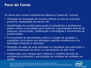 Foco do Curso Os temas dos Cursos Fundamentos Básicos e Essencial  incluem: Utilização da tecnologia de maneira efetiva na sala de aula para promover capacidades do século XXI Identificação dos modos pelos quais os estudantes e professores podem utilizar a tecnologia para melhorar o aprendizado através de pesquisa, comunicação, colaboração e estratégias e ferramentas de produtividade Fornecimento de aprendizado prático e criação de unidades e avaliações curriculares que abrangem padrões acadêmicos e de tecnologia estaduais e nacionais Mediação de salas de aula centradas no estudante que estimulam o autodirecionamento do aluno e o pensamento de alto nível Colaboração com colegas para melhorar o trabalho através de soluções de problemas e participação em análises de unidades em duplas. 