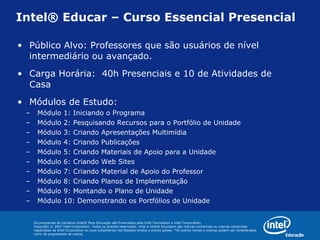 Intel® Educar – Curso Essencial Presencial Público Alvo: Professores que são usuários de nível intermediário ou avançado. Carga Horária:  40h Presenciais e 10 de Atividades de Casa Módulos de Estudo:  Módulo 1: Iniciando o Programa Módulo 2: Pesquisando Recursos para o Portfólio de Unidade Módulo 3: Criando Apresentações Multimídia Módulo 4: Criando Publicações Módulo 5: Criando Materiais de Apoio para a Unidade Módulo 6: Criando Web Sites Módulo 7: Criando Material de Apoio do Professor Módulo 8: Criando Planos de Implementação Módulo 9: Montando o Plano de Unidade Módulo 10: Demonstrando os Portfólios de Unidade 
