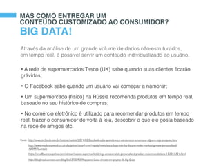 Fonte: http://www.techtudo.com.br/noticias/noticia/2014/02/facebook-sabe-quando-voce-vai-comecar-a-namorar-alguem-veja-pesquisa.html
MAS COMO ENTREGAR UM
CONTEÚDO CUSTOMIZADO AO CONSUMIDOR?
BIG DATA!
Através da análise de um grande volume de dados não-estruturados,
em tempo real, é possível servir um conteúdo individualizado ao usuário.
• A rede de supermercados Tesco (UK) sabe quando suas clientes ﬁcarão
grávidas;
• O Facebook sabe quando um usuário vai começar a namorar;
• Um supermercado (físico) na Rússia recomenda produtos em tempo real,
baseado no seu histórico de compras;
• No comércio eletrônico é utilizado para recomendar produtos em tempo
real, trazer o consumidor de volta à loja, descobrir o que ele gosta baseado
na rede de amigos etc.
http://www.marketingweek.co.uk/disciplines/data-/-crm-/-loyalty/news/tesco-buys-into-big-data-to-make-marketing-more-personalised/
4009976.article
https://smallbusiness.yahoo.com/advisor/russian-supermarket-brings-amazon-style-personalized-product-recommendations-153051321.html
http://blogbrasil.comstor.com/blog/bid/372093/Magazine-Luiza-investe-em-projeto-de-Big-Data
 