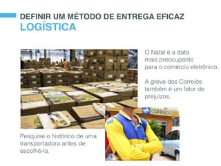 DEFINIR UM MÉTODO DE ENTREGA EFICAZ
O Natal é a data
mais preocupante
para o comércio eletrônico.
A greve dos Correios
também é um fator de
prejuízos.
LOGÍSTICA
Image from O Tempo
Image from Google
Pesquise o histórico de uma
transportadora antes de
escolhê-la.
 
