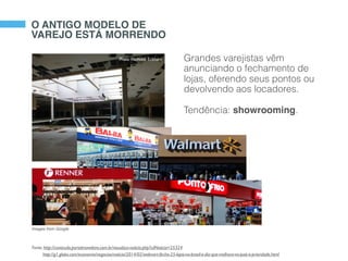 Grandes varejistas vêm
anunciando o fechamento de
lojas, oferendo seus pontos ou
devolvendo aos locadores.
Tendência: showrooming.
Photo: Nicholas Eckhart
Fonte: http://conteudo.portalmoveleiro.com.br/visualiza-noticia.php?cdNoticia=25324
http://g1.globo.com/economia/negocios/noticia/2014/02/walmart-fecha-25-lojas-no-brasil-e-diz-que-melhora-no-pais-e-prioridade.html
O ANTIGO MODELO DE
VAREJO ESTÁ MORRENDO
Images from Google
 