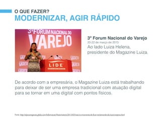 O QUE FAZER?
MODERNIZAR, AGIR RÁPIDO
De acordo com a empresária, o Magazine Luiza está trabalhando
para deixar de ser uma empresa tradicional com atuação digital
para se tornar em uma digital com pontos físicos.
Fonte: http://epocanegocios.globo.com/Informacao/Visao/noticia/2015/03/nao-e-o-momento-de-ﬁcar-reclamando-diz-luiza-trajano.html
3º Forum Nacional do Varejo
20-22 de março de 2015
Ao lado Luiza Helena,
presidente do Magazine Luiza.
 